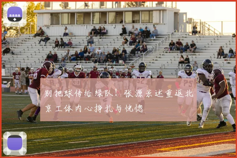 别把球传给绿队！张源亲述重返北京工体内心挣扎与恍惚