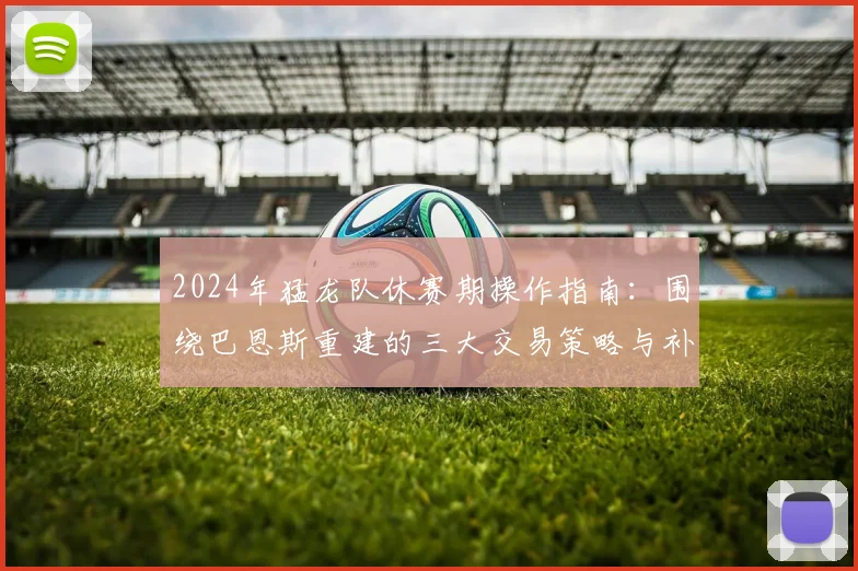 2024年猛龙队休赛期操作指南：围绕巴恩斯重建的三大交易策略与补强目标