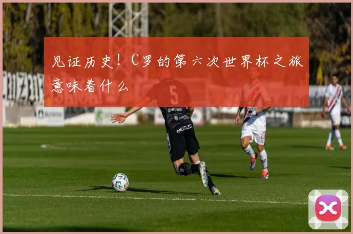 见证历史！C罗的第六次世界杯之旅意味着什么