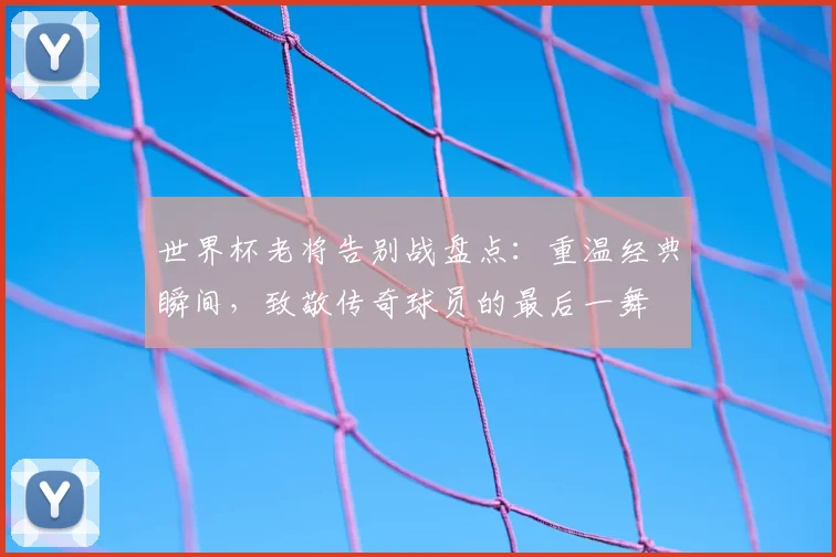 世界杯老将告别战盘点:重温经典瞬间,致敬传奇球员的最后一舞