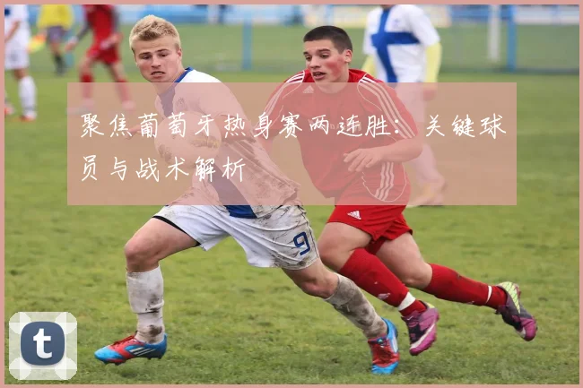 聚焦葡萄牙热身赛两连胜：关键球员与战术解析