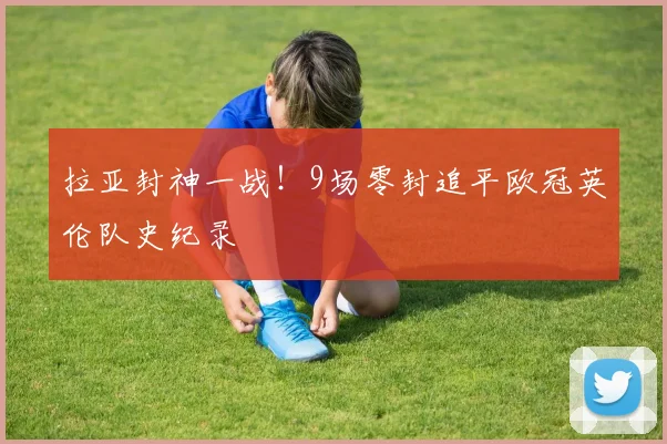 拉亚封神一战！9场零封追平欧冠英伦队史纪录