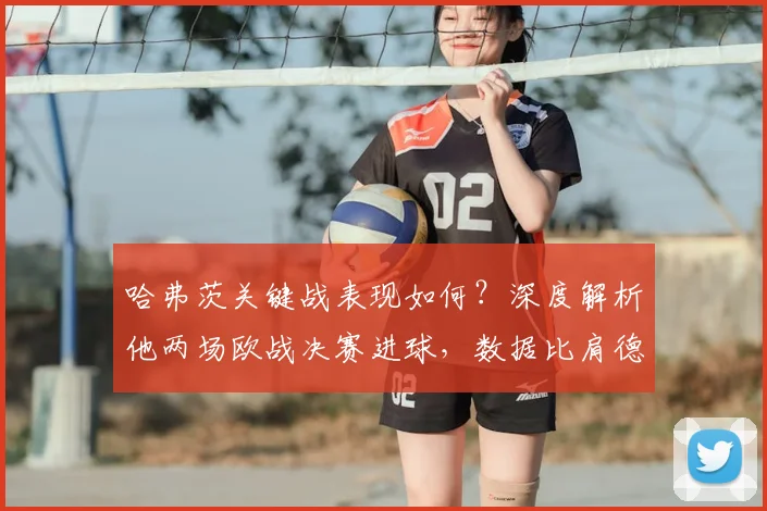 哈弗茨关键战表现如何？深度解析他两场欧战决赛进球，数据比肩德国传奇