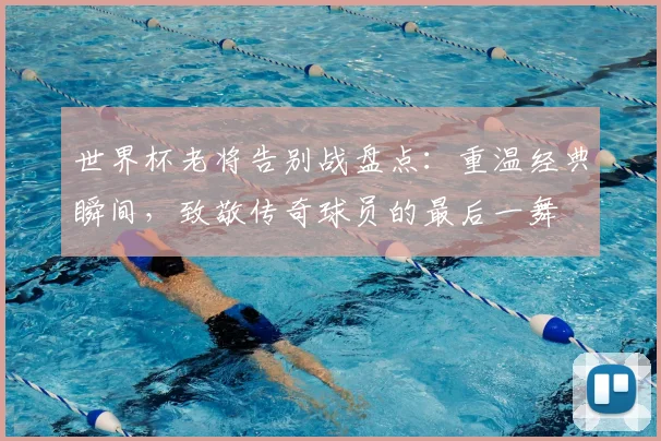 世界杯老将告别战盘点：重温经典瞬间，致敬传奇球员的最后一舞