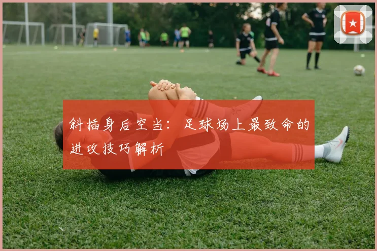 斜插身后空当:足球场上最致命的进攻技巧解析