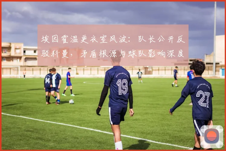 埃因霍温更衣室风波：队长公开反驳科曼，矛盾根源与球队影响深度解析