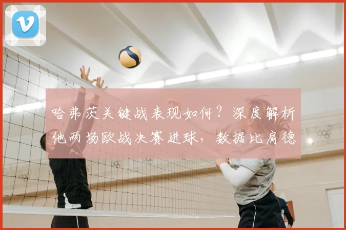 哈弗茨关键战表现如何？深度解析他两场欧战决赛进球，数据比肩德国传奇