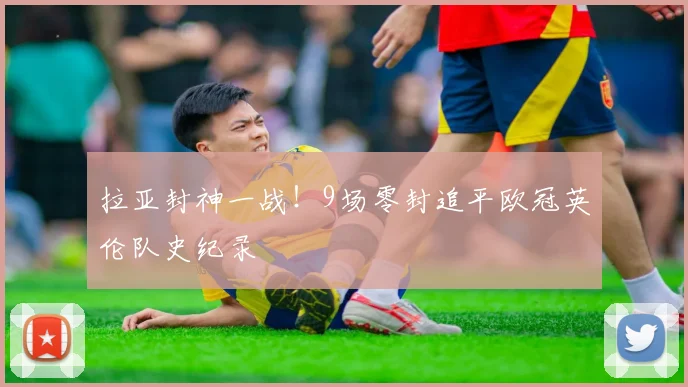 拉亚封神一战！9场零封追平欧冠英伦队史纪录