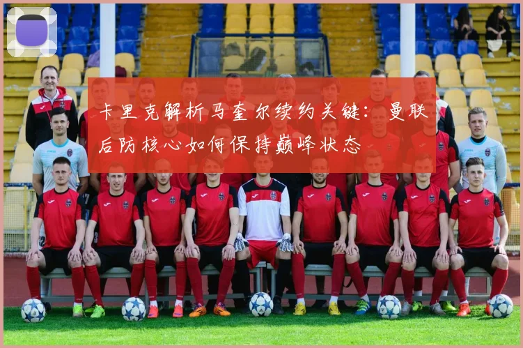 卡里克解析马奎尔续约关键：曼联后防核心如何保持巅峰状态
