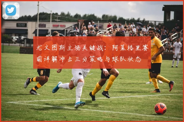 尤文图斯主场关键战：阿莱格里赛前详解冲击三分策略与球队状态