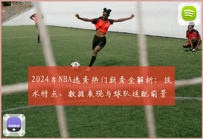 2024年NBA选秀热门新秀全解析：技术特点、数据表现与球队适配前景