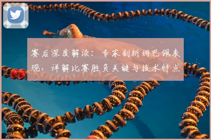 赛后深度解读：专家剖析姆巴佩表现，详解比赛胜负关键与技术特点